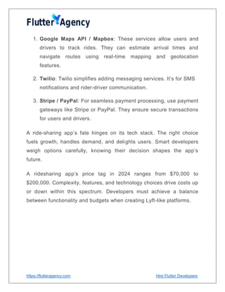 https://flutteragency.com Hire Flutter Developers
1. Google Maps API / Mapbox: These services allow users and
drivers to track rides. They can estimate arrival times and
navigate routes using real-time mapping and geolocation
features.
2. Twilio: Twilio simplifies adding messaging services. It’s for SMS
notifications and rider-driver communication.
3. Stripe / PayPal: For seamless payment processing, use payment
gateways like Stripe or PayPal. They ensure secure transactions
for users and drivers.
A ride-sharing app’s fate hinges on its tech stack. The right choice
fuels growth, handles demand, and delights users. Smart developers
weigh options carefully, knowing their decision shapes the app’s
future.
A ridesharing app’s price tag in 2024 ranges from $70,000 to
$200,000. Complexity, features, and technology choices drive costs up
or down within this spectrum. Developers must achieve a balance
between functionality and budgets when creating Lyft-like platforms.
 