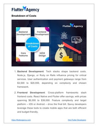 https://flutteragency.com Hire Flutter Developers
Breakdown of Costs
1. Backend Development: Tech stacks shape backend costs.
Node.js, Django, or Ruby on Rails influence pricing for critical
services. User authentication and payment gateways range from
$3,500 to $20,000, depending on complexity and chosen
framework.
2. Frontend Development: Cross-platform frameworks slash
frontend costs. React Native and Flutter offer savings, with prices
spanning $6,000 to $36,000. Feature complexity and target
platform – iOS or Android – drive the final bill. Savvy developers
leverage these tools to create mobile apps that are both efficient
and budget-friendly.
 