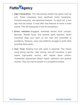 https://flutteragency.com Hire Flutter Developers
1. High Competition: The ride-sharing market has giants such as
Lyft. These companies have significant brand recognition,
financial resources, and advanced features. To stand out, a new
app must be unique. It must offer new features or serve a niche
market. This will distinguish it from its competition.
2. Driver retention: Engaged, motivated drivers drive success.
Bonuses, flexible hours, and rewards spark retention. Smart
incentives keep your team on the road and committed to
excellence. However, many new platforms struggle to profit while
providing these perks.
3. User Trust: Building trust with users is essential. This means
using strong security, clear pricing, and full insurance. It also
means high-quality service, with regular driver checks.
Trustworthy experiences attract repeat customers and positive
reviews. They are vital for growth in a competitive market.
 