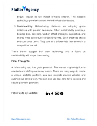 https://flutteragency.com Hire Flutter Developers
begun, though its full impact remains unseen. This nascent
technology promises a transformed industry landscape.
3. Sustainability: Ride-sharing platforms are adopting green
initiatives with greater frequency. Other sustainability practices,
besides EVs, can help. Carbon offset programs, carpooling, and
shared rides can reduce carbon footprints. Such practices attract
eco-conscious users. They can also differentiate themselves in a
competitive market.
These trends suggest that new technology and a focus on
sustainability will shape ride-sharing.
Final Thoughts
A ride-sharing app has great potential. The market is growing due to
new tech and shifting consumer needs. There are many ways to create
a unique, scalable platform. You can integrate electric vehicles and
autonomous driving tech. You can also use real-time GPS tracking and
secure payment gateways.
Follow us to get updates:
 