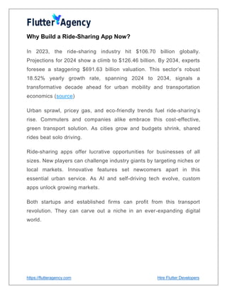 https://flutteragency.com Hire Flutter Developers
Why Build a Ride-Sharing App Now?
In 2023, the ride-sharing industry hit $106.70 billion globally.
Projections for 2024 show a climb to $126.46 billion. By 2034, experts
foresee a staggering $691.63 billion valuation. This sector’s robust
18.52% yearly growth rate, spanning 2024 to 2034, signals a
transformative decade ahead for urban mobility and transportation
economics (source)
Urban sprawl, pricey gas, and eco-friendly trends fuel ride-sharing’s
rise. Commuters and companies alike embrace this cost-effective,
green transport solution. As cities grow and budgets shrink, shared
rides beat solo driving.
Ride-sharing apps offer lucrative opportunities for businesses of all
sizes. New players can challenge industry giants by targeting niches or
local markets. Innovative features set newcomers apart in this
essential urban service. As AI and self-driving tech evolve, custom
apps unlock growing markets.
Both startups and established firms can profit from this transport
revolution. They can carve out a niche in an ever-expanding digital
world.
 