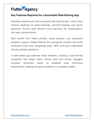 https://flutteragency.com Hire Flutter Developers
Key Features Required for a Successful Ride-Sharing App
Seamless experiences drive successful ride-sharing apps. Users crave
intuitive interfaces for quick bookings, real-time tracking, and secure
payments. Drivers need efficient route planning, fair compensation,
and easy communication.
Both benefit from robust profiles, rating systems, and responsive
customer support. Safety features like emergency contacts and driver
verification build trust. Integrating maps, GPS, and push notifications
ensures smooth operations.
A well-crafted app balances these elements, creating a user-friendly
ecosystem that keeps riders coming back and drivers engaged.
Constant refinement based on feedback fuels continuous
improvement, keeping the app competitive in a crowded market.
 