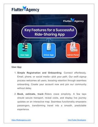 https://flutteragency.com Hire Flutter Developers
User App
1. Simple Registration and Onboarding: Connect effortlessly.
Email, phone, or social media—pick your path. Our swift signup
process welcomes all users, boosting retention through seamless
onboarding. Create your account now and join our community
without delay.
2. Book, estimate, track: Riders crave simplicity. A few taps
should secure transport, reveal costs, and display live journey
updates on an interactive map. Seamless functionality empowers
passengers, transforming travel into a smooth, predictable
experience.
 