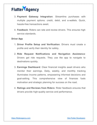 https://flutteragency.com Hire Flutter Developers
3. Payment Gateway Integration: Streamline purchases with
multiple payment options: credit, debit, and e-wallets. Quick,
hassle-free transactions await.
4. Feedback: Riders can rate and review drivers. This ensures high
service standards.
Driver App
1. Driver Profile Setup and Verification: Drivers must create a
profile and verify their identity for safety.
2. Ride Request Notifications and Navigation Assistance:
Drivers get ride requests. They use the app to navigate to
destinations quickly.
3. Earnings Dashboard: Clear financial insights await drivers who
monitor their earnings. Daily, weekly, and monthly tracking
illuminates income patterns, empowering informed decisions and
goal-setting. This comprehensive view of finances fuels
motivation and strategic planning for success on the road.
4. Ratings and Reviews from Riders: Rider feedback ensures that
drivers provide high-quality service and performance.
 