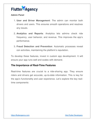 https://flutteragency.com Hire Flutter Developers
Admin Panel
1. User and Driver Management: The admin can monitor both
drivers and users. This ensures smooth operations and resolves
any issues.
2. Analytics and Reports: Analytics lets admins check ride
frequency, user behavior, and revenue. This improves the app’s
performance.
3. Fraud Detection and Prevention: Automatic processes reveal
con activities, maintaining the platform’s reputation.
To develop these features, invest in custom app development. It will
ensure your app runs well and scales with demand.
The Importance of Real-Time Features
Real-time features are crucial to a ride-sharing app. They ensure
riders and drivers get accurate, up-to-date information. This is key for
the app’s functionality and user experience. Let’s explore the key real-
time components:
 