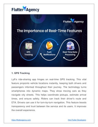 https://flutteragency.com Hire Flutter Developers
1. GPS Tracking
Lyft’s ride-sharing app hinges on real-time GPS tracking. This vital
feature pinpoints vehicle locations instantly, keeping both drivers and
passengers informed throughout their journey. The technology turns
smartphones into dynamic maps. They show moving cars as they
navigate city streets. This helps coordinate pickups, estimate arrival
times, and ensure safety. Riders can track their driver’s route and
ETA. Drivers can use it for turn-by-turn navigation. This feature boosts
transparency and trust between the service and its users. It improves
the overall experience.
 