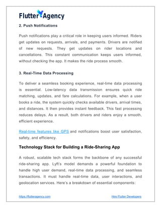 https://flutteragency.com Hire Flutter Developers
2. Push Notifications
Push notifications play a critical role in keeping users informed. Riders
get updates on requests, arrivals, and payments. Drivers are notified
of new requests. They get updates on rider locations and
cancellations. This constant communication keeps users informed,
without checking the app. It makes the ride process smooth.
3. Real-Time Data Processing
To deliver a seamless booking experience, real-time data processing
is essential. Low-latency data transmission ensures quick ride
matching, updates, and fare calculations. For example, when a user
books a ride, the system quickly checks available drivers, arrival times,
and distances. It then provides instant feedback. This fast processing
reduces delays. As a result, both drivers and riders enjoy a smooth,
efficient experience.
Real-time features like GPS and notifications boost user satisfaction,
safety, and efficiency.
Technology Stack for Building a Ride-Sharing App
A robust, scalable tech stack forms the backbone of any successful
ride-sharing app. Lyft’s model demands a powerful foundation to
handle high user demand, real-time data processing, and seamless
transactions. It must handle real-time data, user interactions, and
geolocation services. Here’s a breakdown of essential components:
 
