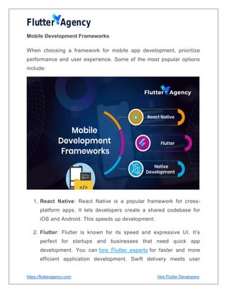 https://flutteragency.com Hire Flutter Developers
Mobile Development Frameworks
When choosing a framework for mobile app development, prioritize
performance and user experience. Some of the most popular options
include:
1. React Native: React Native is a popular framework for cross-
platform apps. It lets developers create a shared codebase for
iOS and Android. This speeds up development.
2. Flutter: Flutter is known for its speed and expressive UI. It’s
perfect for startups and businesses that need quick app
development. You can hire Flutter experts for faster and more
efficient application development. Swift delivery meets user
 