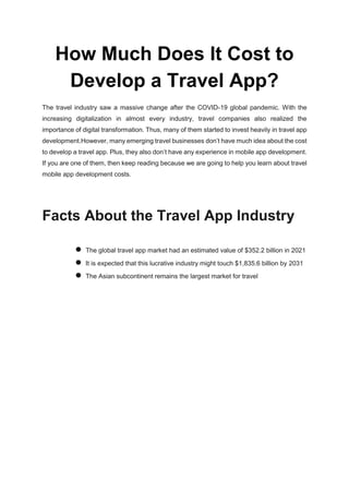 How Much Does It Cost to
Develop a Travel App?
The travel industry saw a massive change after the COVID-19 global pandemic. With the
increasing digitalization in almost every industry, travel companies also realized the
importance of digital transformation. Thus, many of them started to invest heavily in travel app
development.However, many emerging travel businesses don’t have much idea about the cost
to develop a travel app. Plus, they also don’t have any experience in mobile app development.
If you are one of them, then keep reading because we are going to help you learn about travel
mobile app development costs.
Facts About the Travel App Industry
● The global travel app market had an estimated value of $352.2 billion in 2021
● It is expected that this lucrative industry might touch $1,835.6 billion by 2031
● The Asian subcontinent remains the largest market for travel
 