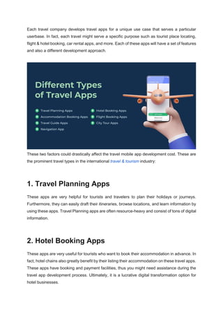 Each travel company develops travel apps for a unique use case that serves a particular
userbase. In fact, each travel might serve a specific purpose such as tourist place locating,
flight & hotel booking, car rental apps, and more. Each of these apps will have a set of features
and also a different development approach.
These two factors could drastically affect the travel mobile app development cost. These are
the prominent travel types in the international travel & tourism industry:
1. Travel Planning Apps
These apps are very helpful for tourists and travelers to plan their holidays or journeys.
Furthermore, they can easily draft their itineraries, browse locations, and learn information by
using these apps. Travel Planning apps are often resource-heavy and consist of tons of digital
information.
2. Hotel Booking Apps
These apps are very useful for tourists who want to book their accommodation in advance. In
fact, hotel chains also greatly benefit by their listing their accommodation on these travel apps.
These apps have booking and payment facilities, thus you might need assistance during the
travel app development process. Ultimately, it is a lucrative digital transformation option for
hotel businesses.
 