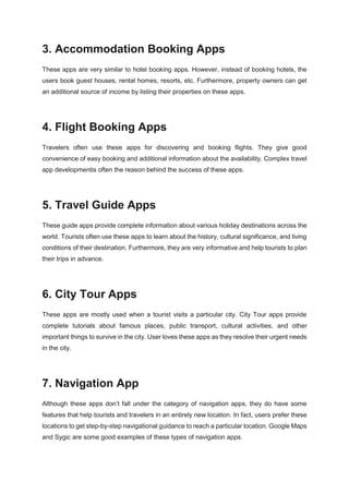 3. Accommodation Booking Apps
These apps are very similar to hotel booking apps. However, instead of booking hotels, the
users book guest houses, rental homes, resorts, etc. Furthermore, property owners can get
an additional source of income by listing their properties on these apps.
4. Flight Booking Apps
Travelers often use these apps for discovering and booking flights. They give good
convenience of easy booking and additional information about the availability. Complex travel
app developmentis often the reason behind the success of these apps.
5. Travel Guide Apps
These guide apps provide complete information about various holiday destinations across the
world. Tourists often use these apps to learn about the history, cultural significance, and living
conditions of their destination. Furthermore, they are very informative and help tourists to plan
their trips in advance.
6. City Tour Apps
These apps are mostly used when a tourist visits a particular city. City Tour apps provide
complete tutorials about famous places, public transport, cultural activities, and other
important things to survive in the city. User loves these apps as they resolve their urgent needs
in the city.
7. Navigation App
Although these apps don’t fall under the category of navigation apps, they do have some
features that help tourists and travelers in an entirely new location. In fact, users prefer these
locations to get step-by-step navigational guidance to reach a particular location. Google Maps
and Sygic are some good examples of these types of navigation apps.
 