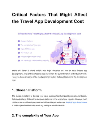Critical Factors That Might Affect
the Travel App Development Cost
There are plenty of micro factors that might influence the cost of travel mobile app
development. A lot of these factors also depend on the current market and industry trends.
However, these are some of the most prominent factors that could determine the development
cost;
1. Chosen Platform
The choice of platform to develop your travel can significantly impact the development costs.
Both Android and iOS are the dominant platforms in the smartphone industry. However, both
platforms serve different purposes and different target audiences. Android app development
is more expensive since they are a big variety of Android devices.
2. The complexity of Your App
 