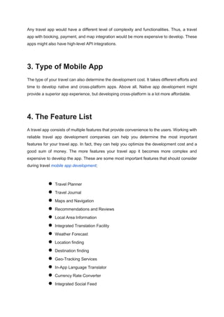 Any travel app would have a different level of complexity and functionalities. Thus, a travel
app with booking, payment, and map integration would be more expensive to develop. These
apps might also have high-level API integrations.
3. Type of Mobile App
The type of your travel can also determine the development cost. It takes different efforts and
time to develop native and cross-platform apps. Above all, Native app development might
provide a superior app experience, but developing cross-platform is a lot more affordable.
4. The Feature List
A travel app consists of multiple features that provide convenience to the users. Working with
reliable travel app development companies can help you determine the most important
features for your travel app. In fact, they can help you optimize the development cost and a
good sum of money. The more features your travel app it becomes more complex and
expensive to develop the app. These are some most important features that should consider
during travel mobile app development;
● Travel Planner
● Travel Journal
● Maps and Navigation
● Recommendations and Reviews
● Local Area Information
● Integrated Translation Facility
● Weather Forecast
● Location finding
● Destination finding
● Geo-Tracking Services
● In-App Language Translator
● Currency Rate Converter
● Integrated Social Feed
 
