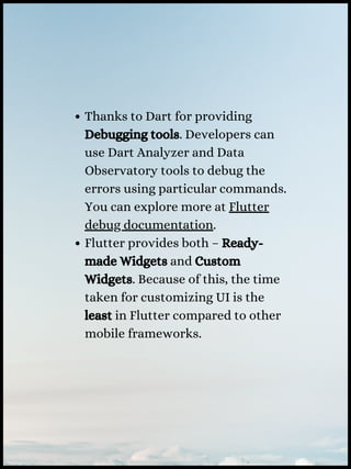 Thanks to Dart for providing
Debugging tools. Developers can
use Dart Analyzer and Data
Observatory tools to debug the
errors using particular commands.
You can explore more at Flutter
debug documentation.
Flutter provides both – Ready-
made Widgets and Custom
Widgets. Because of this, the time
taken for customizing UI is the
least in Flutter compared to other
mobile frameworks.
 