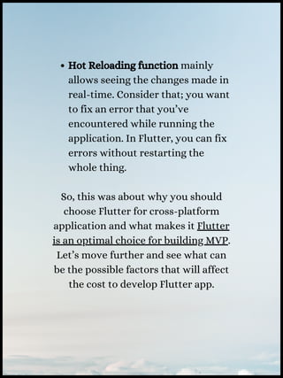 Hot Reloading function mainly
allows seeing the changes made in
real-time. Consider that; you want
to fix an error that you’ve
encountered while running the
application. In Flutter, you can fix
errors without restarting the
whole thing.
So, this was about why you should
choose Flutter for cross-platform
application and what makes it Flutter
is an optimal choice for building MVP.
Let’s move further and see what can
be the possible factors that will affect
the cost to develop Flutter app.
 