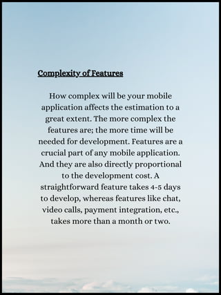 Complexity of Features
How complex will be your mobile
application affects the estimation to a
great extent. The more complex the
features are; the more time will be
needed for development. Features are a
crucial part of any mobile application.
And they are also directly proportional
to the development cost. A
straightforward feature takes 4-5 days
to develop, whereas features like chat,
video calls, payment integration, etc.,
takes more than a month or two.
 