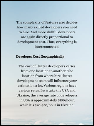 The complexity of features also decides
how many skilled developers you need
to hire. And more skillful developers
are again directly proportional to
development cost. Thus, everything is
interconnected.
Developer Cost Geographically
The cost of Flutter developers varies
from one location to another. The
location from where hire Flutter
development team will influence your
estimation a lot. Various regions have
various rates. Let’s take the USA and
Ukraine; the average rate of developers
in USA is approximately $150/hour,
while it’s $20-$50/hour in Ukraine.
 