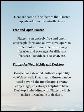 Here are some of the factors that Flutter
app development cost-effective-
Free and Open-Source
Flutter is an entirely free and open-
source platform and allows developers to
implement innumerable third-party
libraries and packages for different
features like videos, ads, chat, etc.
Flutter for Web, Mobile and Desktop
Google has extended Flutter’s capability
to Web as well. That means Flutter can be
used beyond the mobile app. For any
early stage, it is always helpful to have
Desktop Embedding with Flutter, which
makes it reachable to desktop.
 