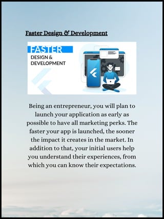 Faster Design & Development
Being an entrepreneur, you will plan to
launch your application as early as
possible to have all marketing perks. The
faster your app is launched, the sooner
the impact it creates in the market. In
addition to that, your initial users help
you understand their experiences, from
which you can know their expectations.
 