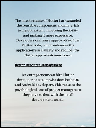 The latest release of Flutter has expanded
the reusable components and materials
to a great extent, increasing flexibility
and making it more expressive.
Developers can reuse approx 95% of the
Flutter code, which enhances the
application’s scalability and reduces the
Flutter app maintenance cost.
Better Resource Management
An entrepreneur can hire Flutter
developer or a team who does both iOS
and Android developers. This reduces the
psychological cost of project managers as
they have to deal with the small
development teams.
 