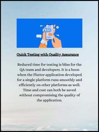 Quick Testing with Quality Assurance
Reduced time for testing is bliss for the
QA team and developers. It is a boon
when the Flutter application developed
for a single platform runs smoothly and
efficiently on other platforms as well.
Time and cost can both be saved
without compromising the quality of
the application.
 