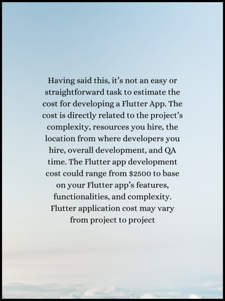 Having said this, it’s not an easy or
straightforward task to estimate the
cost for developing a Flutter App. The
cost is directly related to the project’s
complexity, resources you hire, the
location from where developers you
hire, overall development, and QA
time. The Flutter app development
cost could range from $2500 to base
on your Flutter app’s features,
functionalities, and complexity.
Flutter application cost may vary
from project to project
 
