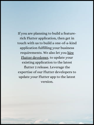 If you are planning to build a feature-
rich Flutter application, then get in
touch with us to build a one-of-a-kind
application fulfilling your business
requirements. We also let you hire
Flutter developer, to update your
existing application to the latest
flutter 2 release. Leverage the
expertise of our Flutter developers to
update your Flutter app to the latest
version.
 