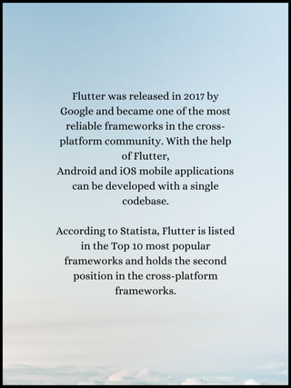 Flutter was released in 2017 by
Google and became one of the most
reliable frameworks in the cross-
platform community. With the help
of Flutter,
Android and iOS mobile applications
can be developed with a single
codebase.
According to Statista, Flutter is listed
in the Top 10 most popular
frameworks and holds the second
position in the cross-platform
frameworks.
 