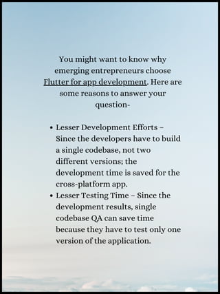 Lesser Development Efforts –
Since the developers have to build
a single codebase, not two
different versions; the
development time is saved for the
cross-platform app.
Lesser Testing Time – Since the
development results, single
codebase QA can save time
because they have to test only one
version of the application.
You might want to know why
emerging entrepreneurs choose
Flutter for app development. Here are
some reasons to answer your
question-
 