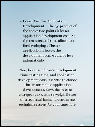 Lesser Cost for Application
Development – The by-product of
the above two points is lesser
application development cost. As
the resource and time allocation
for developing a Flutter
application is lesser, the
development cost would be less
automatically.
Thus, because of lesser development
time, testing time, and application
development cost, it is wise to choose
Flutter for mobile application
development. Now, the in-case
entrepreneur wants to weigh Flutter
on a technical basis, here are some
technical reasons for your question-
 