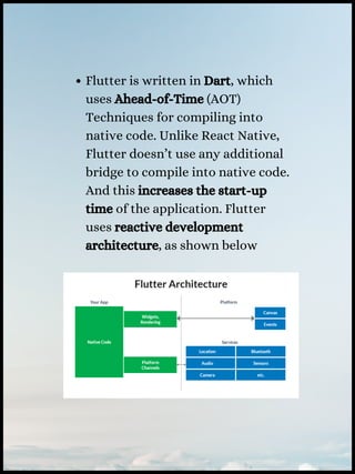 Flutter is written in Dart, which
uses Ahead-of-Time (AOT)
Techniques for compiling into
native code. Unlike React Native,
Flutter doesn’t use any additional
bridge to compile into native code.
And this increases the start-up
time of the application. Flutter
uses reactive development
architecture, as shown below
 