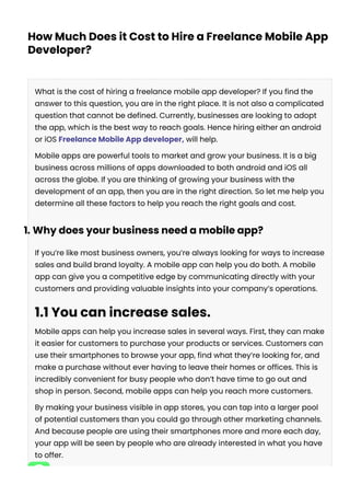 How Much Does it Cost to Hire a Freelance Mobile App
Developer?
What is the cost of hiring a freelance mobile app developer? If you find the
answer to this question, you are in the right place. It is not also a complicated
question that cannot be defined. Currently, businesses are looking to adopt
the app, which is the best way to reach goals. Hence hiring either an android
or iOS Freelance Mobile App developer, will help.
Mobile apps are powerful tools to market and grow your business. It is a big
business across millions of apps downloaded to both android and iOS all
across the globe. If you are thinking of growing your business with the
development of an app, then you are in the right direction. So let me help you
determine all these factors to help you reach the right goals and cost.
1. Why does your business need a mobile app?
If you’re like most business owners, you’re always looking for ways to increase
sales and build brand loyalty. A mobile app can help you do both. A mobile
app can give you a competitive edge by communicating directly with your
customers and providing valuable insights into your company’s operations.
1.1 You can increase sales.
Mobile apps can help you increase sales in several ways. First, they can make
it easier for customers to purchase your products or services. Customers can
use their smartphones to browse your app, find what they’re looking for, and
make a purchase without ever having to leave their homes or offices. This is
incredibly convenient for busy people who don’t have time to go out and
shop in person. Second, mobile apps can help you reach more customers.
By making your business visible in app stores, you can tap into a larger pool
of potential customers than you could go through other marketing channels.
And because people are using their smartphones more and more each day,
your app will be seen by people who are already interested in what you have
to offer.
 