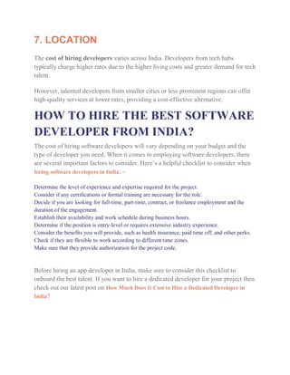 7. LOCATION
The cost of hiring developers varies across India. Developers from tech hubs
typically charge higher rates due to the higher living costs and greater demand for tech
talent.
However, talented developers from smaller cities or less prominent regions can offer
high-quality services at lower rates, providing a cost-effective alternative.
HOW TO HIRE THE BEST SOFTWARE
DEVELOPER FROM INDIA?
The cost of hiring software developers will vary depending on your budget and the
type of developer you need. When it comes to employing software developers, there
are several important factors to consider. Here’s a helpful checklist to consider when
hiring software developers in India: –
Determine the level of experience and expertise required for the project.
Consider if any certifications or formal training are necessary for the role.
Decide if you are looking for full-time, part-time, contract, or freelance employment and the
duration of the engagement.
Establish their availability and work schedule during business hours.
Determine if the position is entry-level or requires extensive industry experience.
Consider the benefits you will provide, such as health insurance, paid time off, and other perks.
Check if they are flexible to work according to different time zones.
Make sure that they provide authorization for the project code.
Before hiring an app developer in India, make sure to consider this checklist to
onboard the best talent. If you want to hire a dedicated developer for your project then
check out our latest post on How Much Does It Cost to Hire a Dedicated Developer in
India?
 