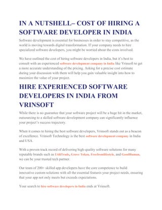 IN A NUTSHELL– COST OF HIRING A
SOFTWARE DEVELOPER IN INDIA
Software development is essential for businesses in order to stay competitive, as the
world is moving towards digital transformation. If your company needs to hire
specialized software developers, you might be worried about the costs involved.
We have outlined the cost of hiring software developers in India, but it’s best to
consult with an experienced software development company in India like Vrinsoft to get
a more accurate understanding of the pricing. Asking for a precise cost estimate
during your discussion with them will help you gain valuable insight into how to
maximize the value of your project.
HIRE EXPERIENCED SOFTWARE
DEVELOPERS IN INDIA FROM
VRINSOFT
While there is no guarantee that your software project will be a huge hit in the market,
outsourcing to a skilled software development company can significantly influence
your project’s success trajectory.
When it comes to hiring the best software developers, Vrinsoft stands out as a beacon
of excellence. Vrinsoft Technology is the best software development company in India
and USA.
With a proven track record of delivering high-quality software solutions for many
reputable brands such as UtiliTrade, Grove Token, Freefromlifestyle, and GoodHuman,
we can be your trusted tech partner.
Our team of 200+ skilled app developers have the core competence to build
innovative custom solutions with all the essential features your project needs, ensuring
that your app not only meets but exceeds expectations.
Your search to hire software developers in India ends at Vrinsoft.
 