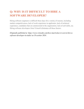 Q: WHY IS IT DIFFICULT TO HIRE A
SOFTWARE DEVELOPER?
Hiring software engineers is difficult these days for a variety of reasons, including
market competitiveness, lack of work experience in applicants, lack of technical
experience, candidates that are uninterested in the organization, lack of soft skills, etc.
Hiring software developers from Vrinsoft eliminates all these factors.
Originally published at https://www.vrinsofts.com/how-much-does-it-cost-to-hire-a-
software-developer-in-india/ on 18 october 2024.
 