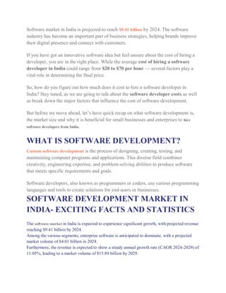 Software market in India is projected to reach $9.41 billion by 2024. The software
industry has become an important part of business strategies, helping brands improve
their digital presence and connect with customers.
If you have got an innovative software idea but feel unsure about the cost of hiring a
developer, you are in the right place. While the average cost of hiring a software
developer in India could range from $20 to $70 per hour — several factors play a
vital role in determining the final price.
So, how do you figure out how much does it cost to hire a software developer in
India? Stay tuned, as we are going to talk about the software developer costs as well
as break down the major factors that influence the cost of software development.
But before we move ahead, let’s have quick recap on what software development is,
the market size and why it is beneficial for small businesses and enterprises to hire
software developers from India.
WHAT IS SOFTWARE DEVELOPMENT?
Custom software development is the process of designing, creating, testing, and
maintaining computer programs and applications. This diverse field combines
creativity, engineering expertise, and problem-solving abilities to produce software
that meets specific requirements and goals.
Software developers, also known as programmers or coders, use various programming
languages and tools to create solutions for end-users or businesses.
SOFTWARE DEVELOPMENT MARKET IN
INDIA- EXCITING FACTS AND STATISTICS
The software market in India is expected to experience significant growth, with projected revenue
reaching $9.41 billion by 2024.
Among the various segments, enterprise software is anticipated to dominate, with a projected
market volume of $4.01 billion in 2024.
Furthermore, the revenue is expected to show a steady annual growth rate (CAGR 2024-2029) of
11.05%, leading to a market volume of $15.89 billion by 2029.
 