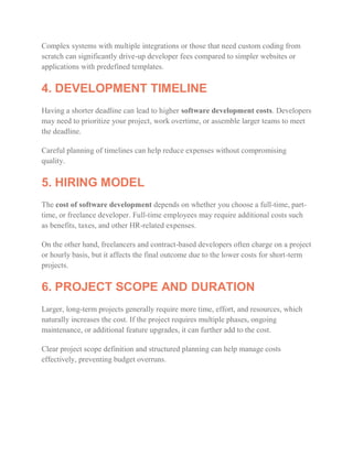 Complex systems with multiple integrations or those that need custom coding from
scratch can significantly drive-up developer fees compared to simpler websites or
applications with predefined templates.
4. DEVELOPMENT TIMELINE
Having a shorter deadline can lead to higher software development costs. Developers
may need to prioritize your project, work overtime, or assemble larger teams to meet
the deadline.
Careful planning of timelines can help reduce expenses without compromising
quality.
5. HIRING MODEL
The cost of software development depends on whether you choose a full-time, part-
time, or freelance developer. Full-time employees may require additional costs such
as benefits, taxes, and other HR-related expenses.
On the other hand, freelancers and contract-based developers often charge on a project
or hourly basis, but it affects the final outcome due to the lower costs for short-term
projects.
6. PROJECT SCOPE AND DURATION
Larger, long-term projects generally require more time, effort, and resources, which
naturally increases the cost. If the project requires multiple phases, ongoing
maintenance, or additional feature upgrades, it can further add to the cost.
Clear project scope definition and structured planning can help manage costs
effectively, preventing budget overruns.
 