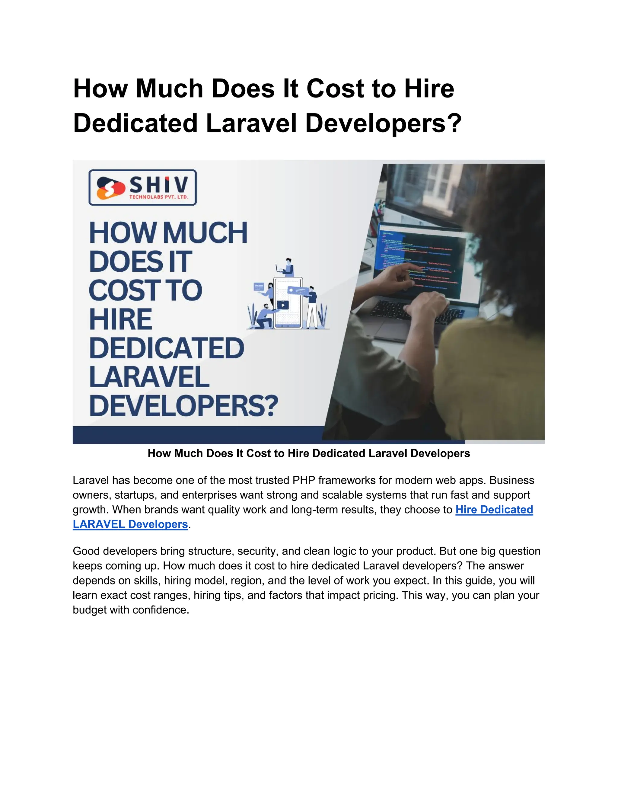 How Much Does It Cost to Hire
Dedicated Laravel Developers?
How Much Does It Cost to Hire Dedicated Laravel Developers
Laravel has become one of the most trusted PHP frameworks for modern web apps. Business
owners, startups, and enterprises want strong and scalable systems that run fast and support
growth. When brands want quality work and long-term results, they choose to Hire Dedicated
LARAVEL Developers.
Good developers bring structure, security, and clean logic to your product. But one big question
keeps coming up. How much does it cost to hire dedicated Laravel developers? The answer
depends on skills, hiring model, region, and the level of work you expect. In this guide, you will
learn exact cost ranges, hiring tips, and factors that impact pricing. This way, you can plan your
budget with confidence.
 