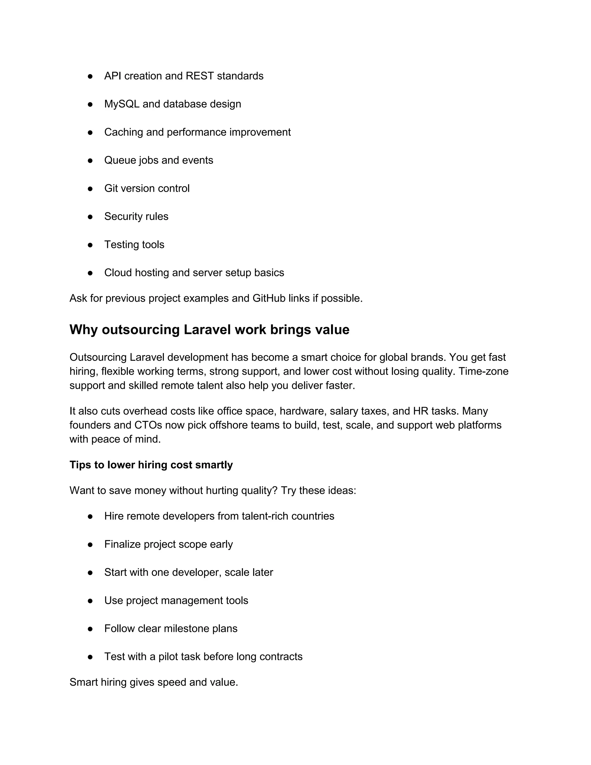 ● API creation and REST standards
● MySQL and database design
● Caching and performance improvement
● Queue jobs and events
● Git version control
● Security rules
● Testing tools
● Cloud hosting and server setup basics
Ask for previous project examples and GitHub links if possible.
Why outsourcing Laravel work brings value
Outsourcing Laravel development has become a smart choice for global brands. You get fast
hiring, flexible working terms, strong support, and lower cost without losing quality. Time-zone
support and skilled remote talent also help you deliver faster.
It also cuts overhead costs like office space, hardware, salary taxes, and HR tasks. Many
founders and CTOs now pick offshore teams to build, test, scale, and support web platforms
with peace of mind.
Tips to lower hiring cost smartly
Want to save money without hurting quality? Try these ideas:
● Hire remote developers from talent-rich countries
● Finalize project scope early
● Start with one developer, scale later
● Use project management tools
● Follow clear milestone plans
● Test with a pilot task before long contracts
Smart hiring gives speed and value.
 