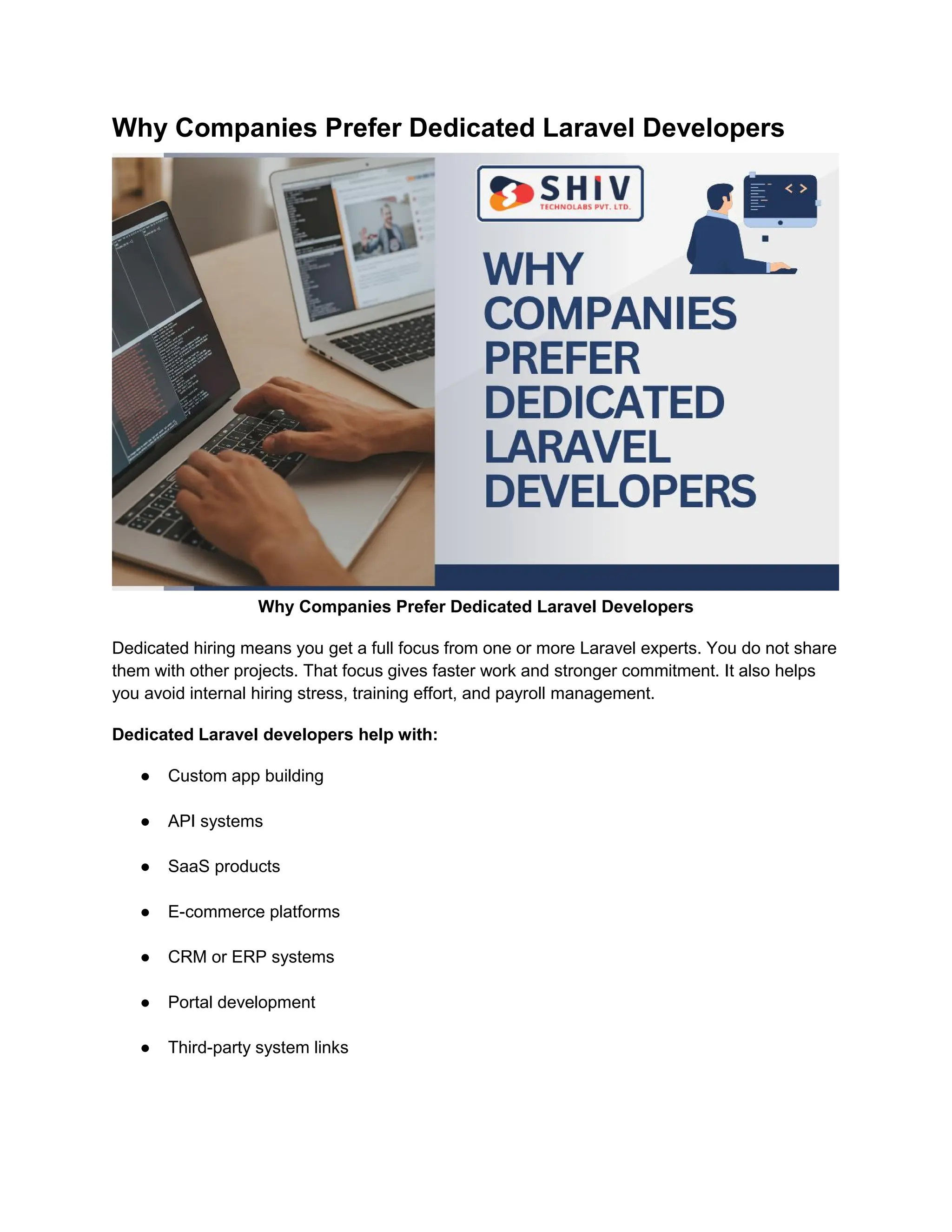 Why Companies Prefer Dedicated Laravel Developers
Why Companies Prefer Dedicated Laravel Developers
Dedicated hiring means you get a full focus from one or more Laravel experts. You do not share
them with other projects. That focus gives faster work and stronger commitment. It also helps
you avoid internal hiring stress, training effort, and payroll management.
Dedicated Laravel developers help with:
● Custom app building
● API systems
● SaaS products
● E-commerce platforms
● CRM or ERP systems
● Portal development
● Third-party system links
 