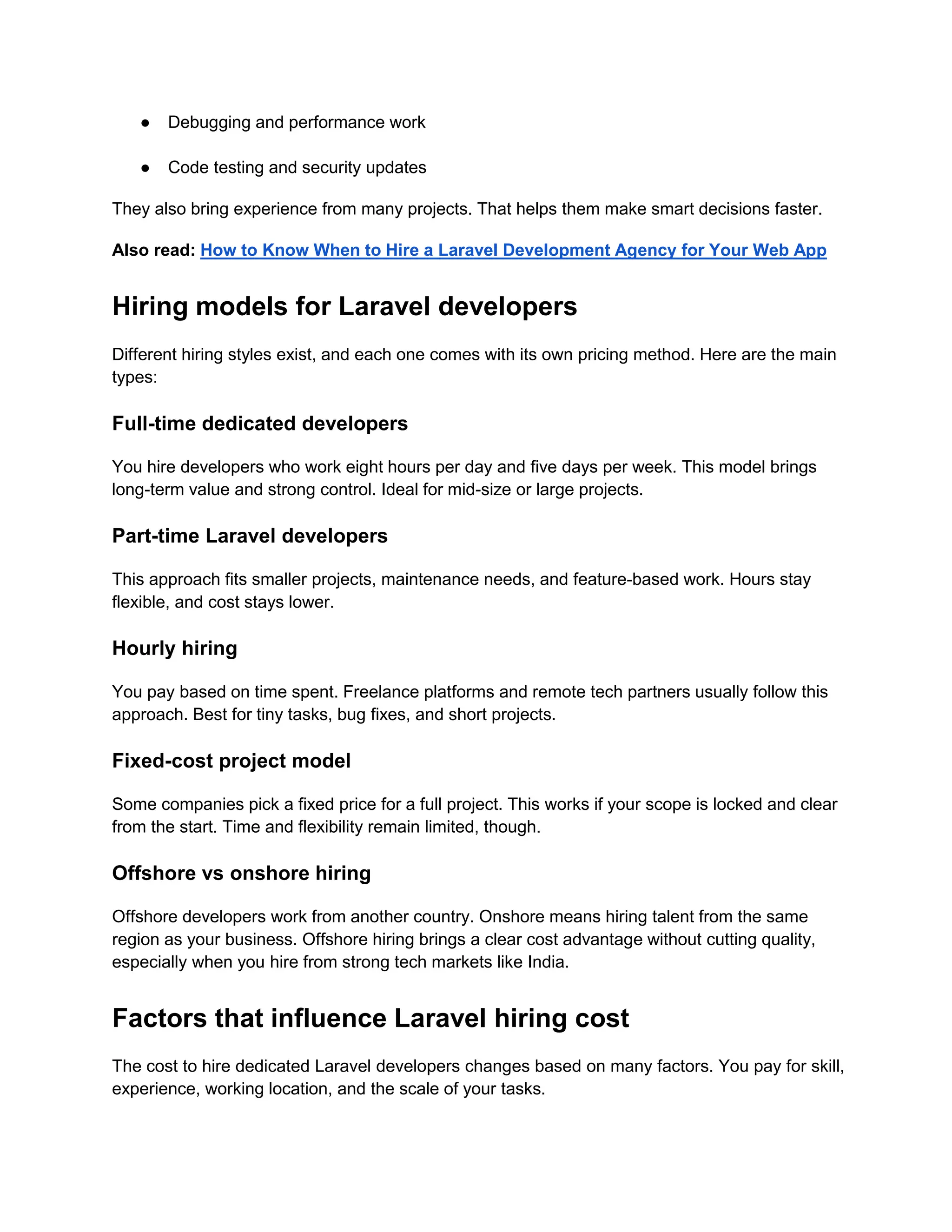 ● Debugging and performance work
● Code testing and security updates
They also bring experience from many projects. That helps them make smart decisions faster.
Also read: How to Know When to Hire a Laravel Development Agency for Your Web App
Hiring models for Laravel developers
Different hiring styles exist, and each one comes with its own pricing method. Here are the main
types:
Full-time dedicated developers
You hire developers who work eight hours per day and five days per week. This model brings
long-term value and strong control. Ideal for mid-size or large projects.
Part-time Laravel developers
This approach fits smaller projects, maintenance needs, and feature-based work. Hours stay
flexible, and cost stays lower.
Hourly hiring
You pay based on time spent. Freelance platforms and remote tech partners usually follow this
approach. Best for tiny tasks, bug fixes, and short projects.
Fixed-cost project model
Some companies pick a fixed price for a full project. This works if your scope is locked and clear
from the start. Time and flexibility remain limited, though.
Offshore vs onshore hiring
Offshore developers work from another country. Onshore means hiring talent from the same
region as your business. Offshore hiring brings a clear cost advantage without cutting quality,
especially when you hire from strong tech markets like India.
Factors that influence Laravel hiring cost
The cost to hire dedicated Laravel developers changes based on many factors. You pay for skill,
experience, working location, and the scale of your tasks.
 
