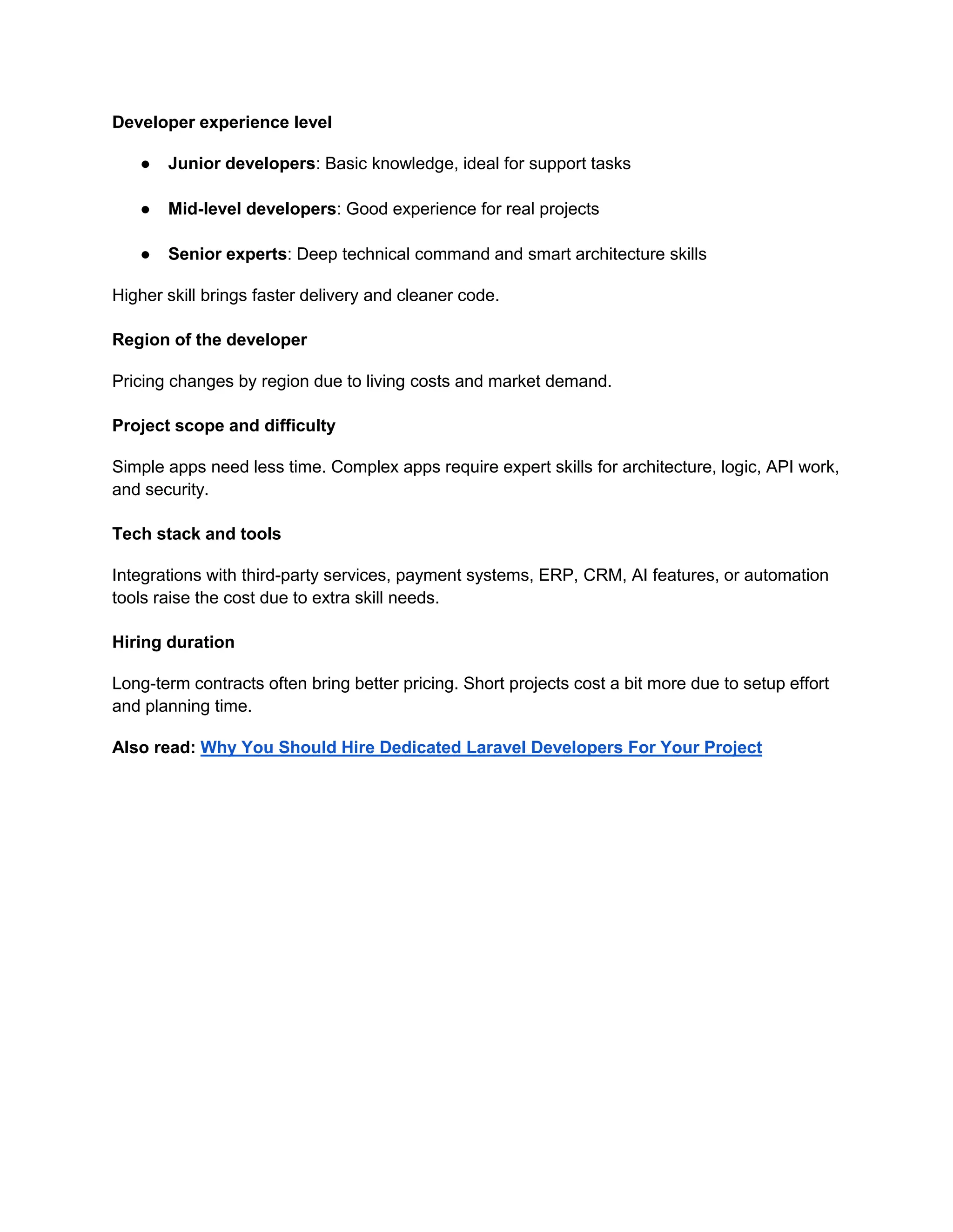 Developer experience level
● Junior developers: Basic knowledge, ideal for support tasks
● Mid-level developers: Good experience for real projects
● Senior experts: Deep technical command and smart architecture skills
Higher skill brings faster delivery and cleaner code.
Region of the developer
Pricing changes by region due to living costs and market demand.
Project scope and difficulty
Simple apps need less time. Complex apps require expert skills for architecture, logic, API work,
and security.
Tech stack and tools
Integrations with third-party services, payment systems, ERP, CRM, AI features, or automation
tools raise the cost due to extra skill needs.
Hiring duration
Long-term contracts often bring better pricing. Short projects cost a bit more due to setup effort
and planning time.
Also read: Why You Should Hire Dedicated Laravel Developers For Your Project
 