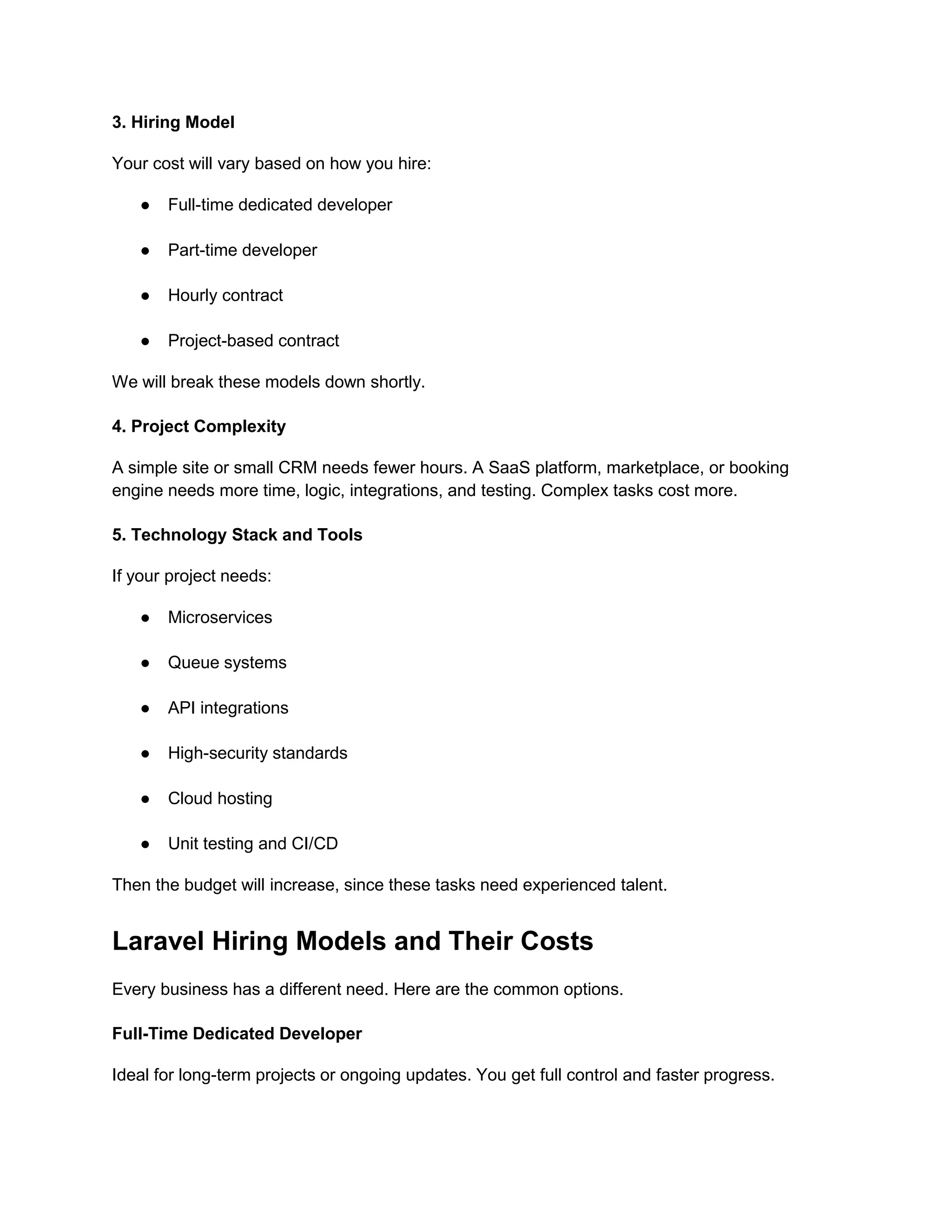 3. Hiring Model
Your cost will vary based on how you hire:
● Full-time dedicated developer
● Part-time developer
● Hourly contract
● Project-based contract
We will break these models down shortly.
4. Project Complexity
A simple site or small CRM needs fewer hours. A SaaS platform, marketplace, or booking
engine needs more time, logic, integrations, and testing. Complex tasks cost more.
5. Technology Stack and Tools
If your project needs:
● Microservices
● Queue systems
● API integrations
● High-security standards
● Cloud hosting
● Unit testing and CI/CD
Then the budget will increase, since these tasks need experienced talent.
Laravel Hiring Models and Their Costs
Every business has a different need. Here are the common options.
Full-Time Dedicated Developer
Ideal for long-term projects or ongoing updates. You get full control and faster progress.
 