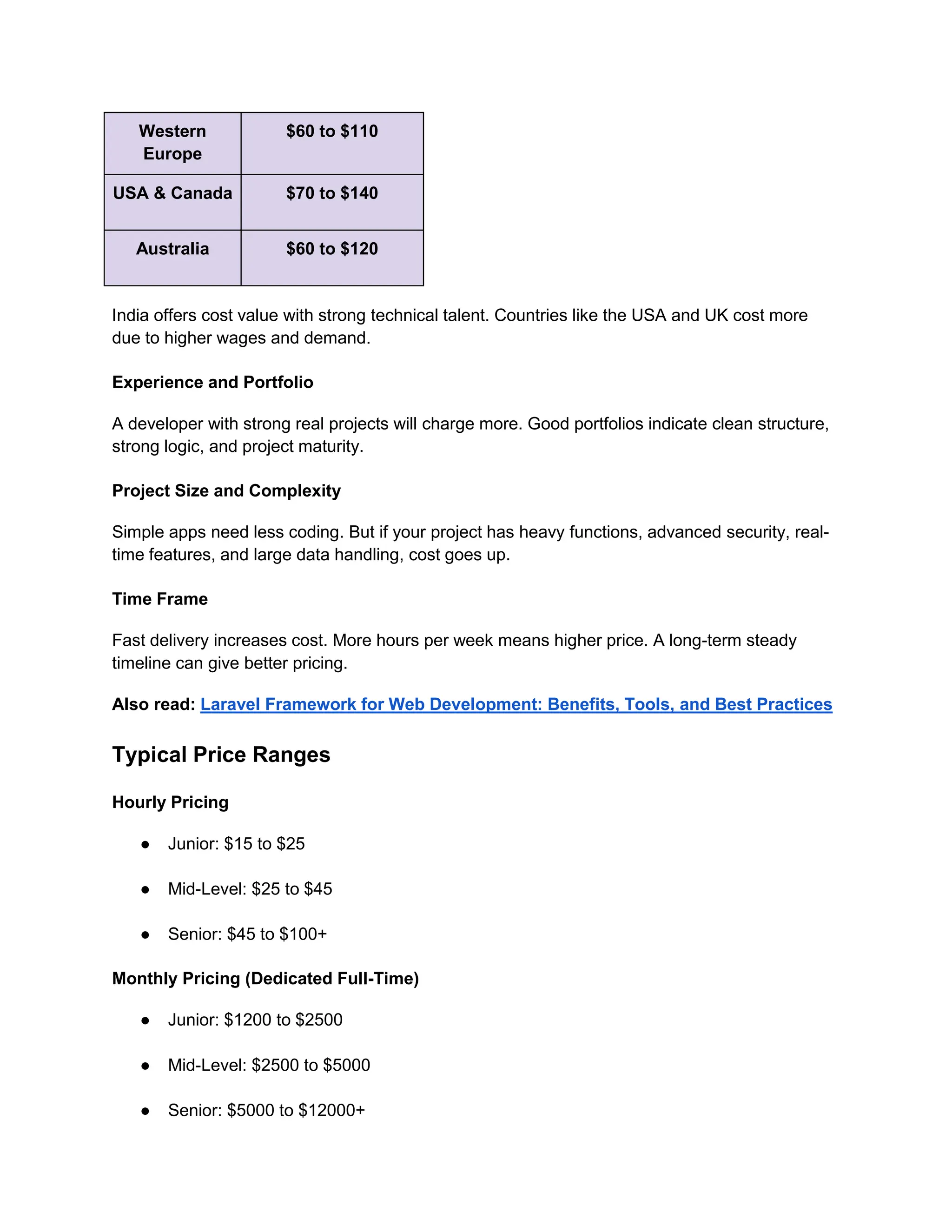 Western
Europe
$60 to $110
USA & Canada $70 to $140
Australia $60 to $120
India offers cost value with strong technical talent. Countries like the USA and UK cost more
due to higher wages and demand.
Experience and Portfolio
A developer with strong real projects will charge more. Good portfolios indicate clean structure,
strong logic, and project maturity.
Project Size and Complexity
Simple apps need less coding. But if your project has heavy functions, advanced security, real-
time features, and large data handling, cost goes up.
Time Frame
Fast delivery increases cost. More hours per week means higher price. A long-term steady
timeline can give better pricing.
Also read: Laravel Framework for Web Development: Benefits, Tools, and Best Practices
Typical Price Ranges
Hourly Pricing
● Junior: $15 to $25
● Mid-Level: $25 to $45
● Senior: $45 to $100+
Monthly Pricing (Dedicated Full-Time)
● Junior: $1200 to $2500
● Mid-Level: $2500 to $5000
● Senior: $5000 to $12000+
 
