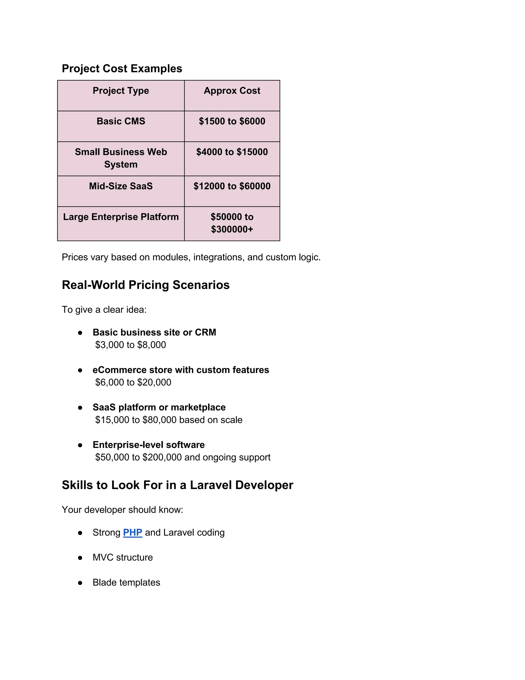 Project Cost Examples
Project Type Approx Cost
Basic CMS $1500 to $6000
Small Business Web
System
$4000 to $15000
Mid-Size SaaS $12000 to $60000
Large Enterprise Platform $50000 to
$300000+
Prices vary based on modules, integrations, and custom logic.
Real-World Pricing Scenarios
To give a clear idea:
● Basic business site or CRM
$3,000 to $8,000
● eCommerce store with custom features
$6,000 to $20,000
● SaaS platform or marketplace
$15,000 to $80,000 based on scale
● Enterprise-level software
$50,000 to $200,000 and ongoing support
Skills to Look For in a Laravel Developer
Your developer should know:
● Strong PHP and Laravel coding
● MVC structure
● Blade templates
 