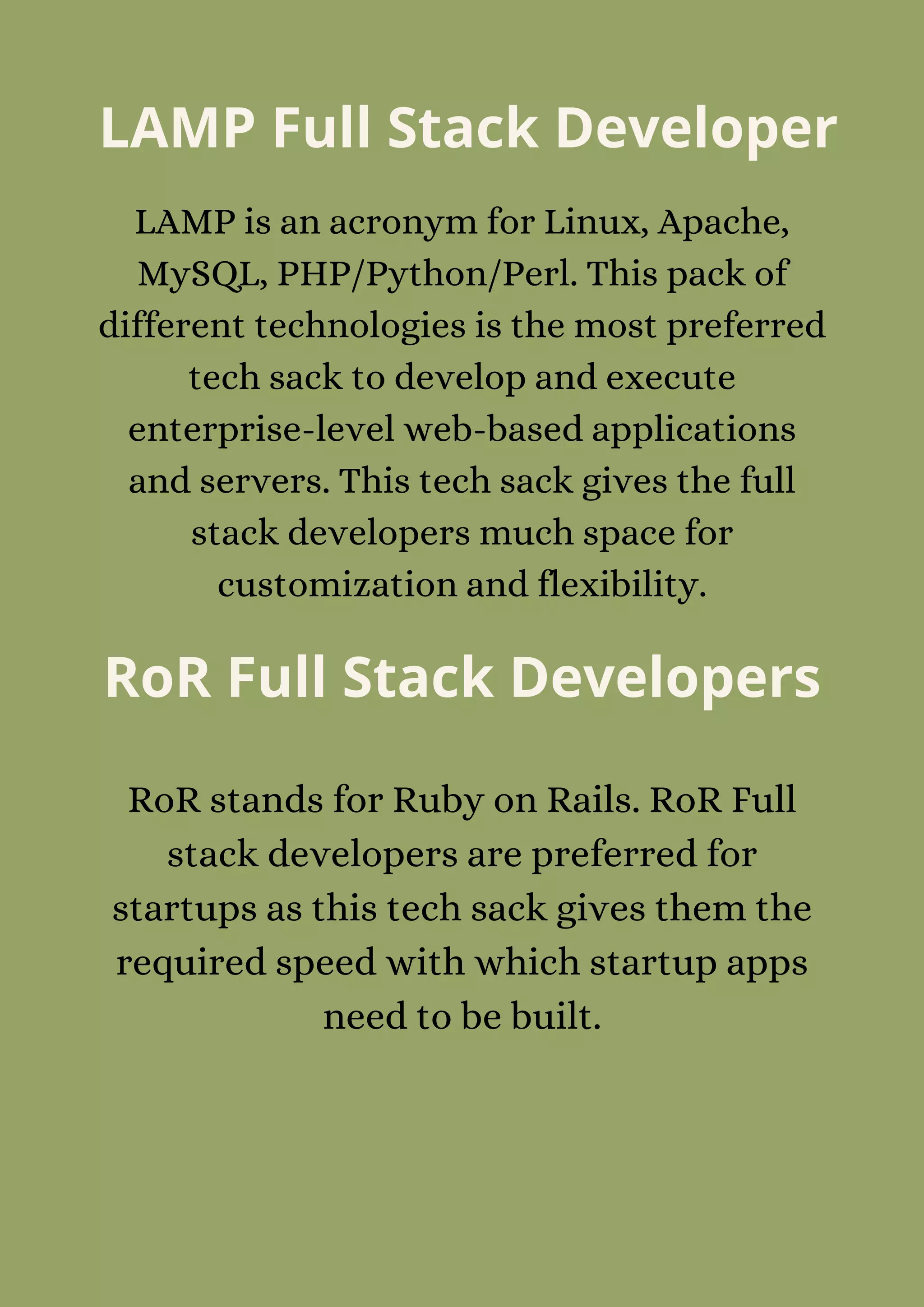 LAMP Full Stack Developer
LAMP is an acronym for Linux, Apache,
MySQL, PHP/Python/Perl. This pack of
different technologies is the most preferred
tech sack to develop and execute
enterprise-level web-based applications
and servers. This tech sack gives the full
stack developers much space for
customization and flexibility.
RoR Full Stack Developers
RoR stands for Ruby on Rails. RoR Full
stack developers are preferred for
startups as this tech sack gives them the
required speed with which startup apps
need to be built.
 