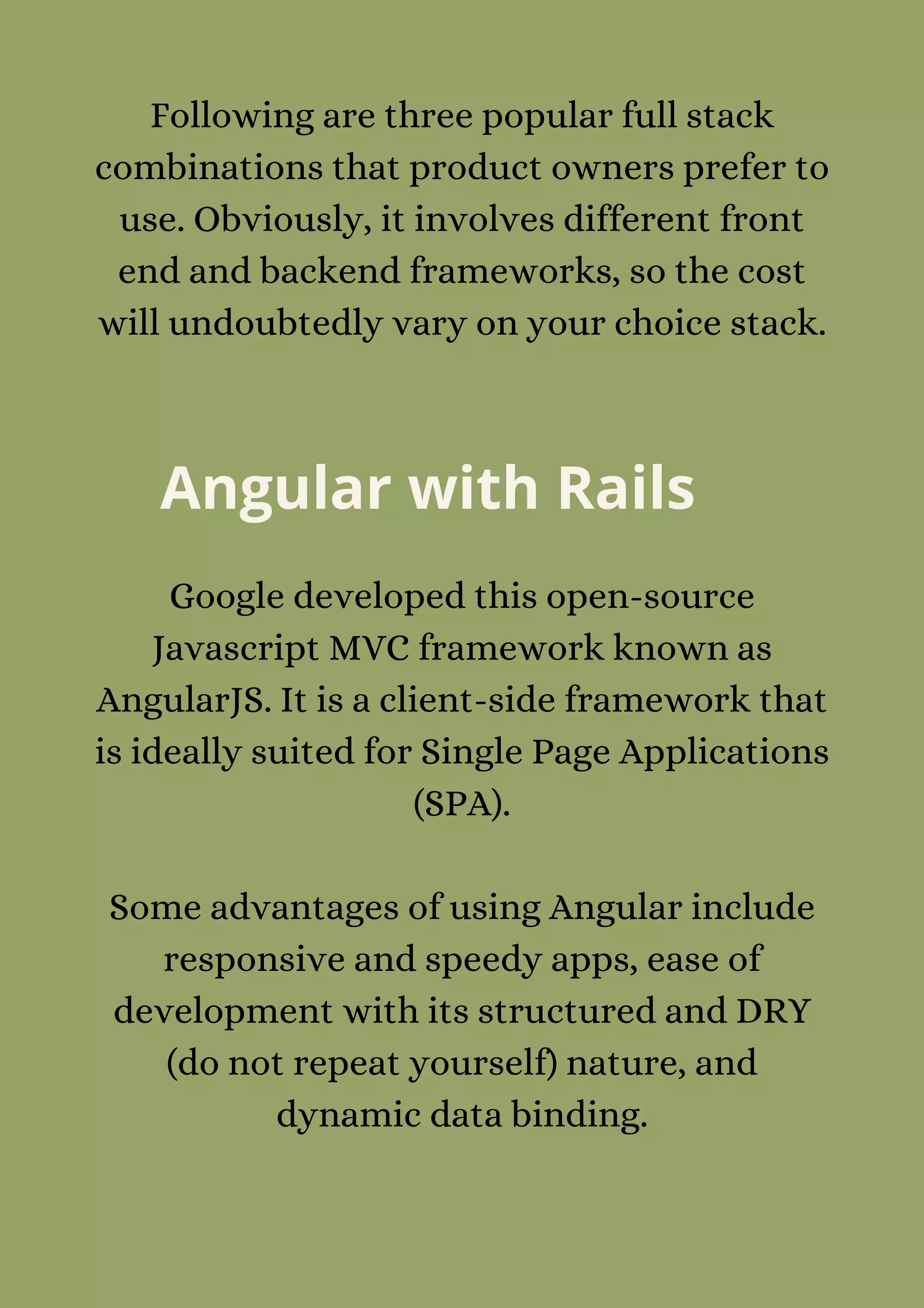 Following are three popular full stack
combinations that product owners prefer to
use. Obviously, it involves different front
end and backend frameworks, so the cost
will undoubtedly vary on your choice stack.
Angular with Rails
Google developed this open-source
Javascript MVC framework known as
AngularJS. It is a client-side framework that
is ideally suited for Single Page Applications
(SPA).


Some advantages of using Angular include
responsive and speedy apps, ease of
development with its structured and DRY
(do not repeat yourself) nature, and
dynamic data binding.


 