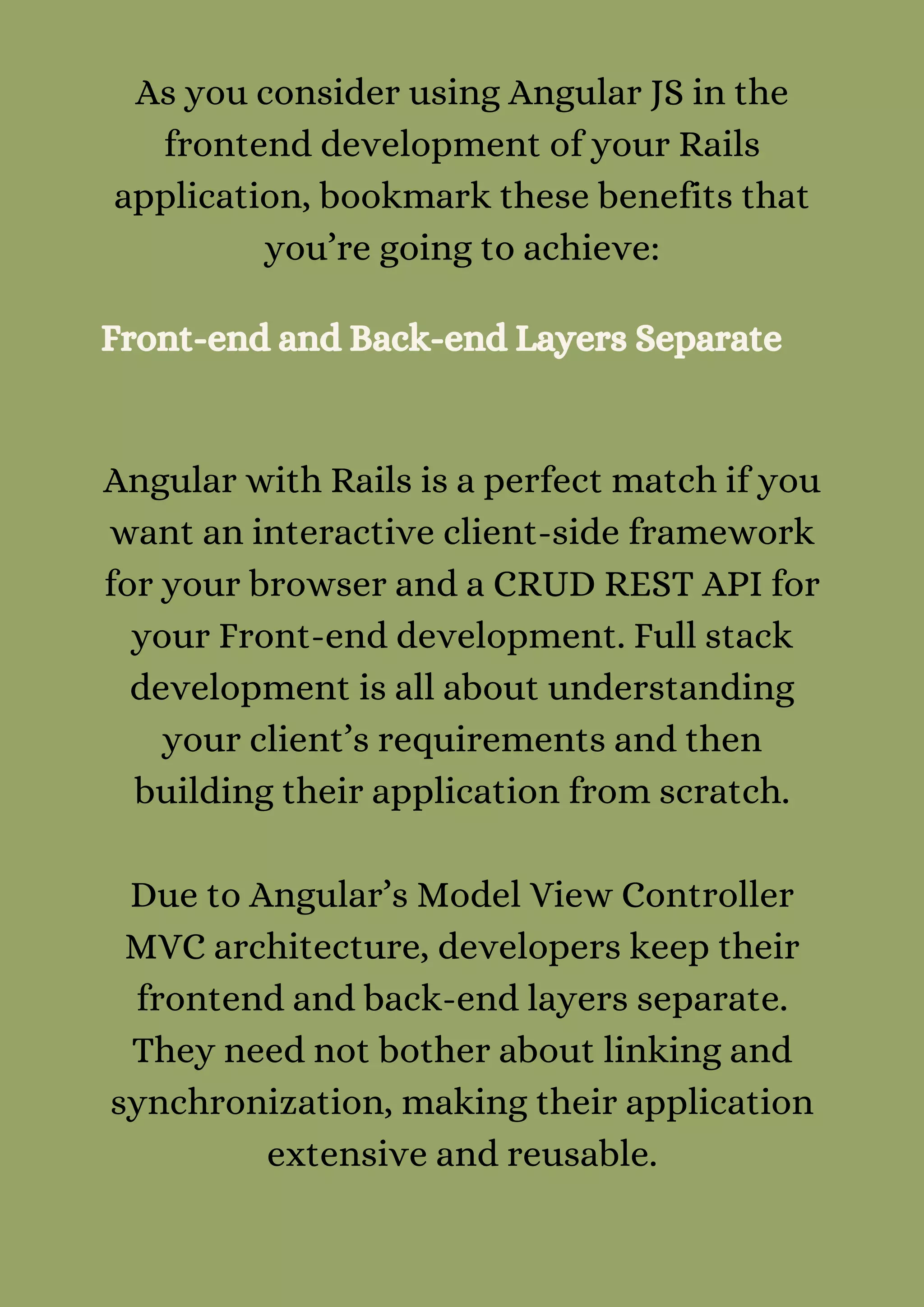 As you consider using Angular JS in the
frontend development of your Rails
application, bookmark these benefits that
you’re going to achieve:
Front-end and Back-end Layers Separate
Angular with Rails is a perfect match if you
want an interactive client-side framework
for your browser and a CRUD REST API for
your Front-end development. Full stack
development is all about understanding
your client’s requirements and then
building their application from scratch.


Due to Angular’s Model View Controller
MVC architecture, developers keep their
frontend and back-end layers separate.
They need not bother about linking and
synchronization, making their application
extensive and reusable.
 