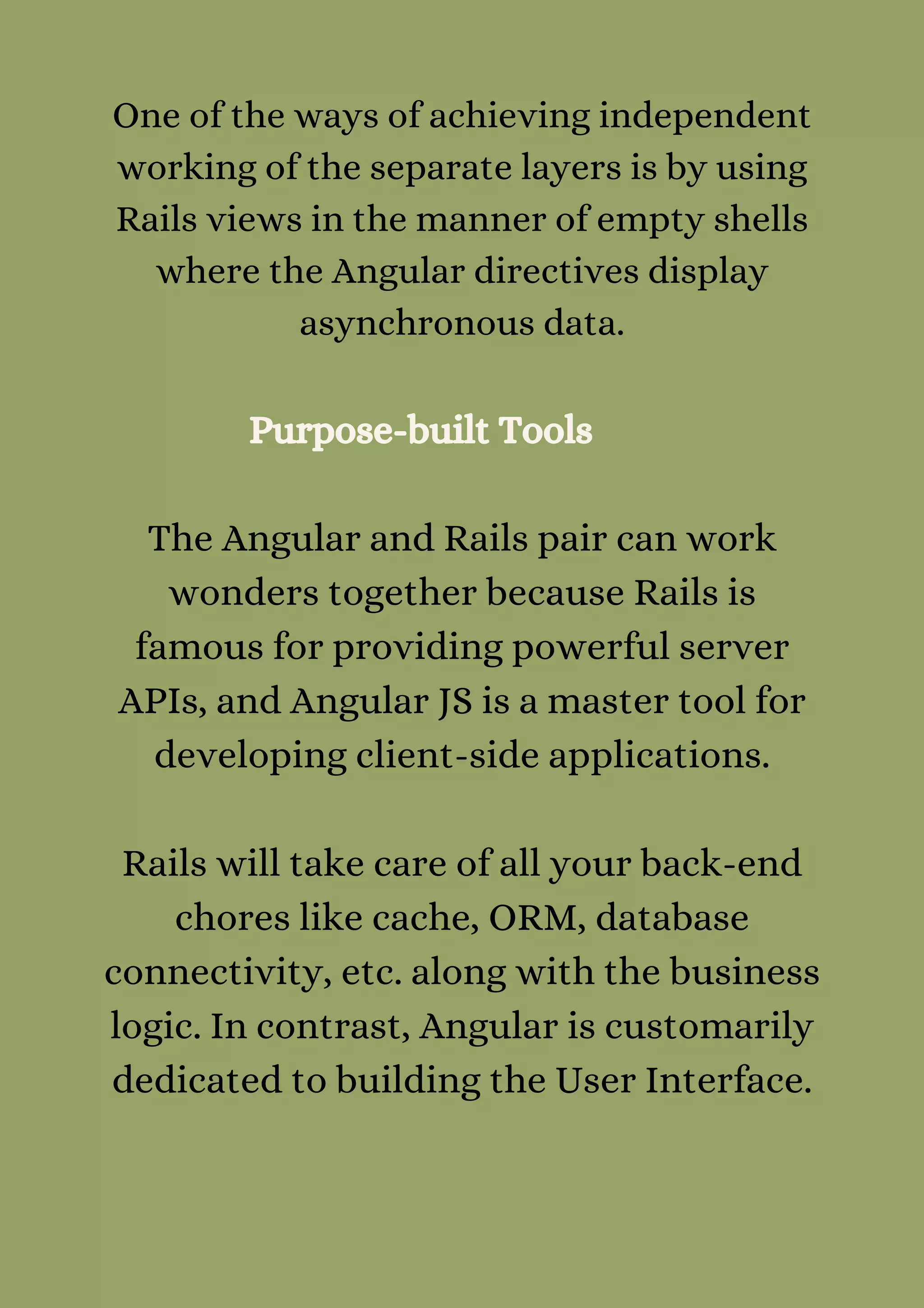 One of the ways of achieving independent
working of the separate layers is by using
Rails views in the manner of empty shells
where the Angular directives display
asynchronous data.
Purpose-built Tools
The Angular and Rails pair can work
wonders together because Rails is
famous for providing powerful server
APIs, and Angular JS is a master tool for
developing client-side applications.


Rails will take care of all your back-end
chores like cache, ORM, database
connectivity, etc. along with the business
logic. In contrast, Angular is customarily
dedicated to building the User Interface.


 