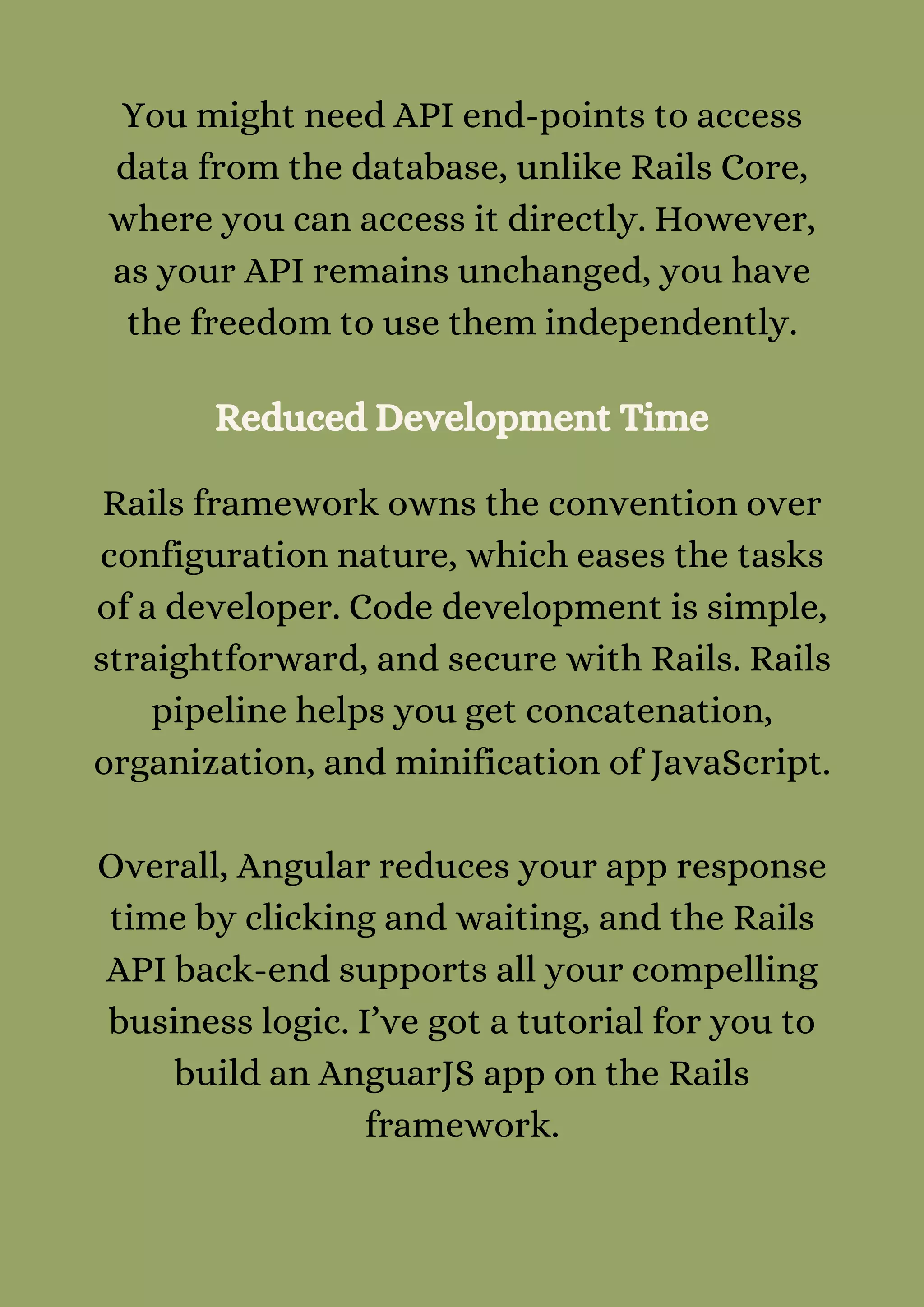 You might need API end-points to access
data from the database, unlike Rails Core,
where you can access it directly. However,
as your API remains unchanged, you have
the freedom to use them independently.
Reduced Development Time
Rails framework owns the convention over
configuration nature, which eases the tasks
of a developer. Code development is simple,
straightforward, and secure with Rails. Rails
pipeline helps you get concatenation,
organization, and minification of JavaScript.


Overall, Angular reduces your app response
time by clicking and waiting, and the Rails
API back-end supports all your compelling
business logic. I’ve got a tutorial for you to
build an AnguarJS app on the Rails
framework.


 